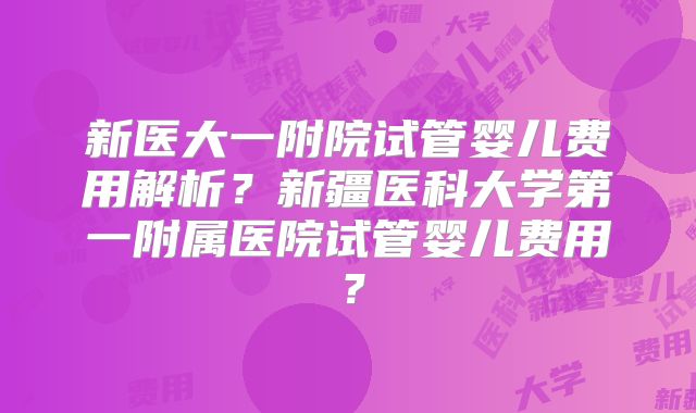 新医大一附院试管婴儿费用解析？新疆医科大学第一附属医院试管婴儿费用？