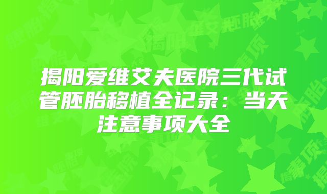 揭阳爱维艾夫医院三代试管胚胎移植全记录:当天注意事项大全