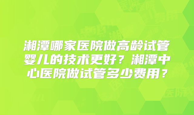 湘潭哪家医院做高龄试管婴儿的技术更好?湘潭中心医院做试管多少费用?