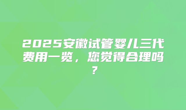 2025安徽试管婴儿三代费用一览，您觉得合理吗？