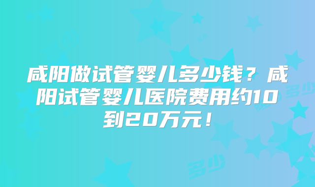 咸阳做试管婴儿多少钱?咸阳试管婴儿医院费用约10到20万元!