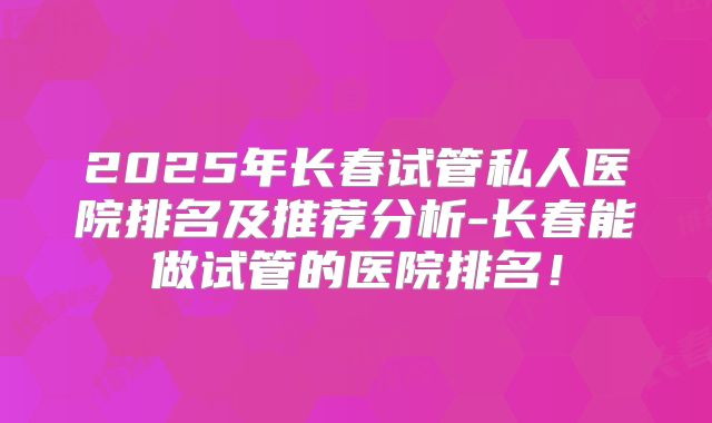 2025年长春试管私人医院排名及推荐分析-长春能做试管的医院排名！