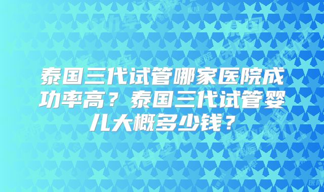 泰国三代试管哪家医院成功率高?泰国三代试管婴儿大概多少钱?