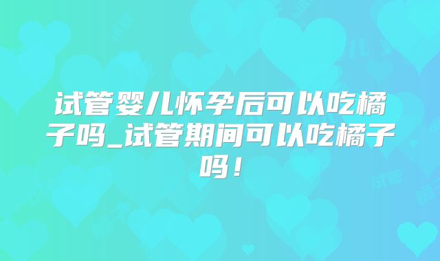 试管婴儿怀孕后可以吃橘子吗_试管期间可以吃橘子吗！