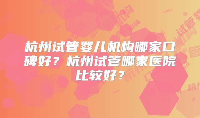 杭州试管婴儿机构哪家口碑好?杭州试管哪家医院比较好?