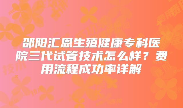 邵阳汇恩生殖健康专科医院三代试管技术怎么样?费用流程成功率详解