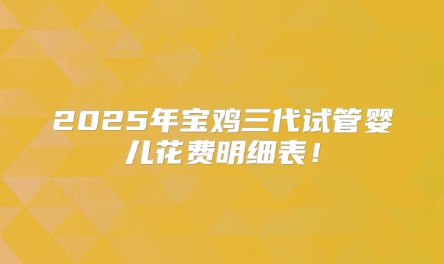 2025年宝鸡三代试管婴儿花费明细表!