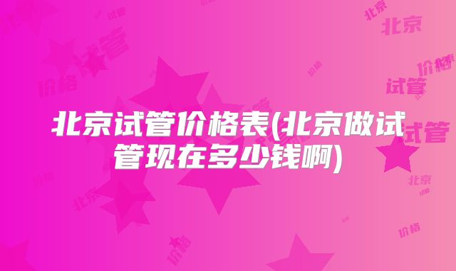 北京试管价格表(北京做试管现在多少钱啊)