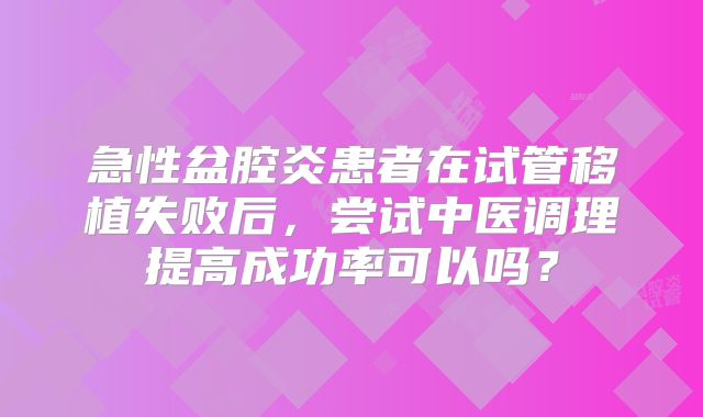 急性盆腔炎患者在试管移植失败后,尝试中医调理提高成功率可以吗?