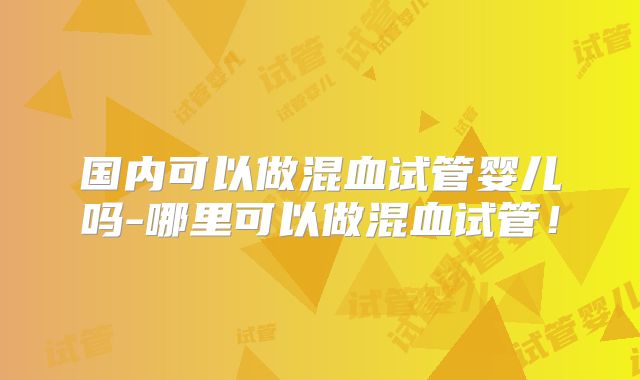 国内可以做混血试管婴儿吗-哪里可以做混血试管！