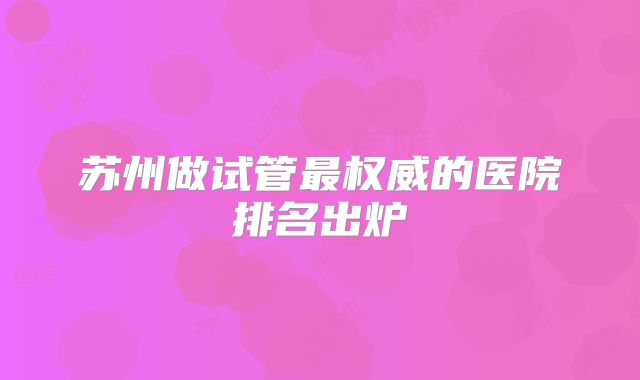 苏州做试管最权威的医院排名出炉
