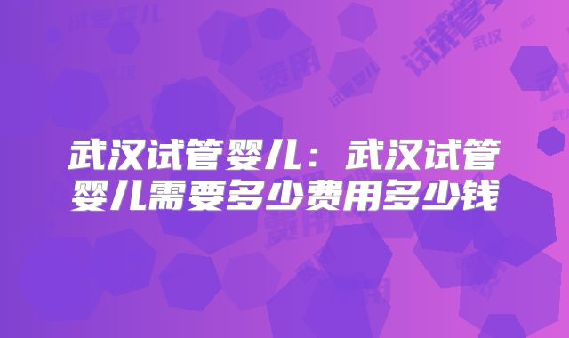 武汉试管婴儿:武汉试管婴儿需要多少费用多少钱