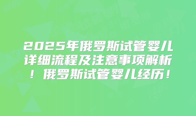 2025年俄罗斯试管婴儿详细流程及注意事项解析!俄罗斯试管婴儿经历!