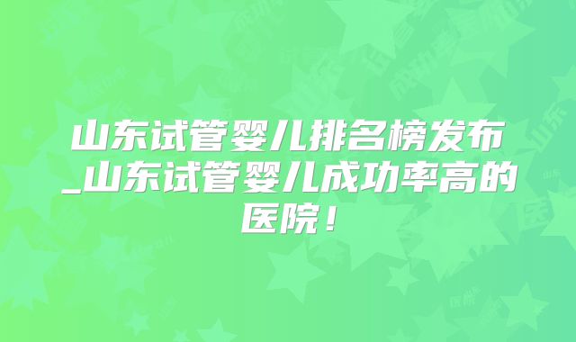 山东试管婴儿排名榜发布_山东试管婴儿成功率高的医院!
