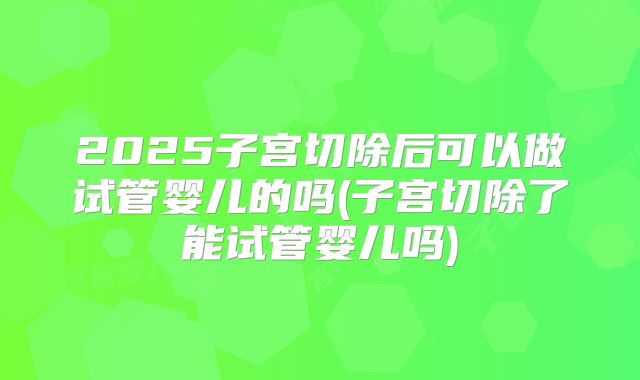 2025子宫切除后可以做试管婴儿的吗(子宫切除了能试管婴儿吗)