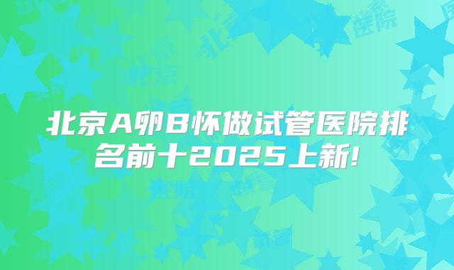 北京A卵B怀做试管医院排名前十2025上新!