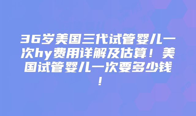 36岁美国三代试管婴儿一次hy费用详解及估算!美国试管婴儿一次要多少钱!