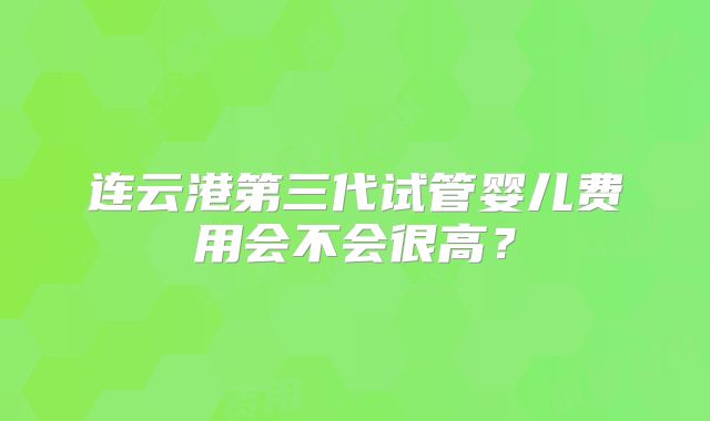 连云港第三代试管婴儿费用会不会很高?