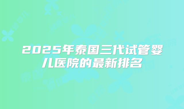 2025年泰国三代试管婴儿医院的最新排名