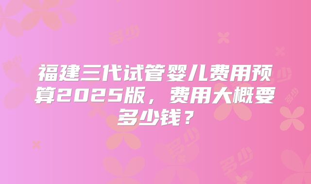 福建三代试管婴儿费用预算2025版,费用大概要多少钱?