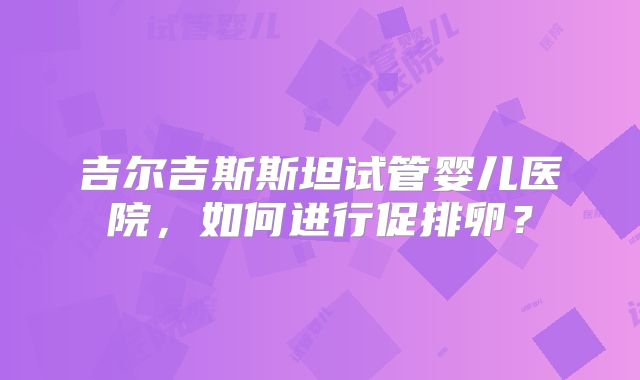 吉尔吉斯斯坦试管婴儿医院,如何进行促排卵?