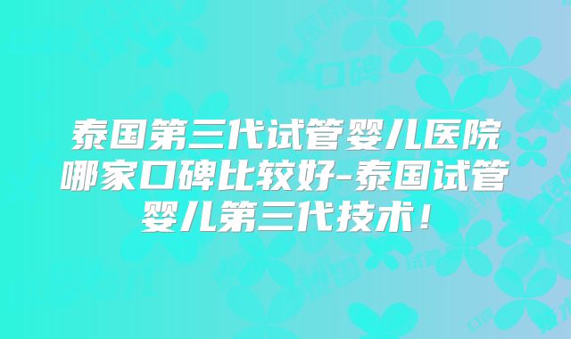 泰国第三代试管婴儿医院哪家口碑比较好-泰国试管婴儿第三代技术！