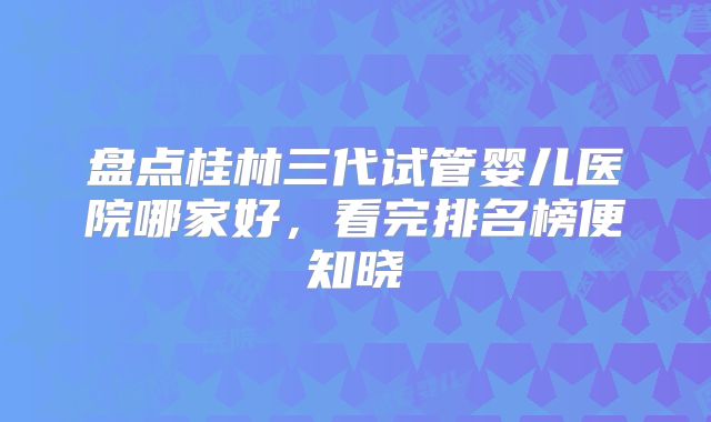 盘点桂林三代试管婴儿医院哪家好,看完排名榜便知晓