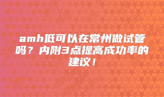 amh低可以在常州做试管吗?内附3点提高成功率的建议!