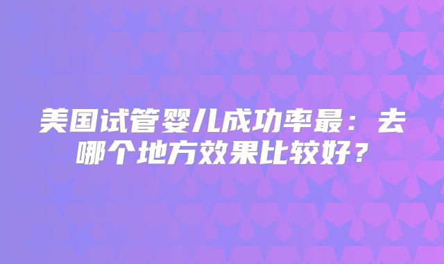 美国试管婴儿成功率最:去哪个地方效果比较好?