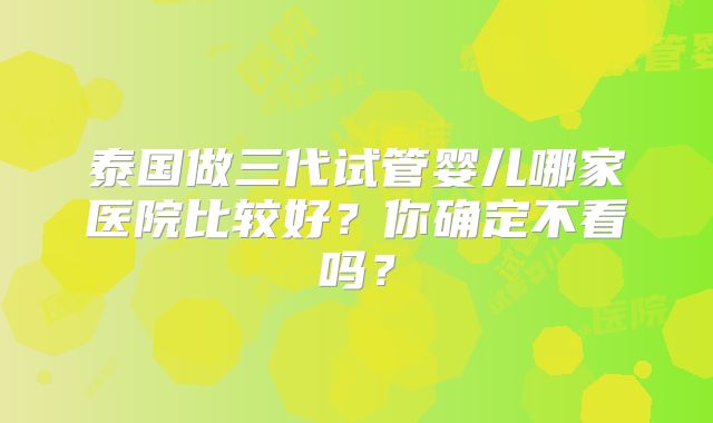 泰国做三代试管婴儿哪家医院比较好？你确定不看吗？