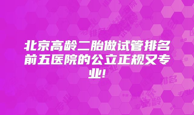 北京高龄二胎做试管排名前五医院的公立正规又专业!