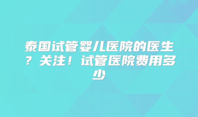 泰国试管婴儿医院的医生?关注!试管医院费用多少