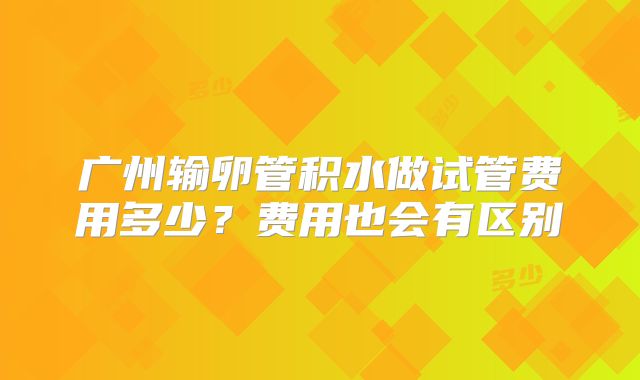 广州输卵管积水做试管费用多少?费用也会有区别
