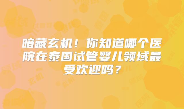 暗藏玄机！你知道哪个医院在泰国试管婴儿领域最受欢迎吗？