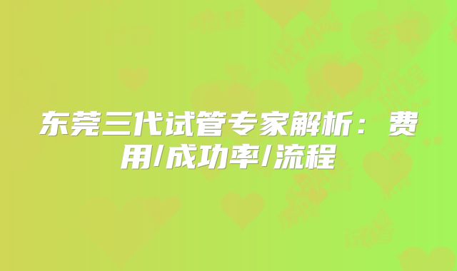 东莞三代试管专家解析：费用/成功率/流程