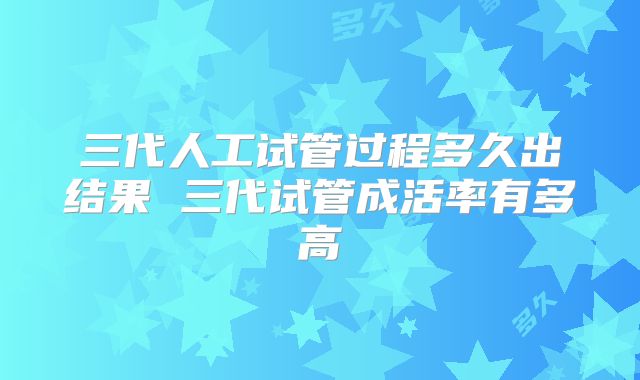三代人工试管过程多久出结果 三代试管成活率有多高