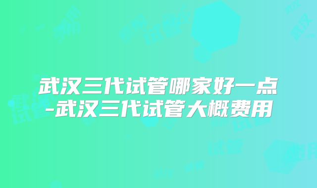 武汉三代试管哪家好一点-武汉三代试管大概费用