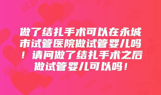做了结扎手术可以在永城市试管医院做试管婴儿吗!请问做了结扎手术之后做试管婴儿可以吗!