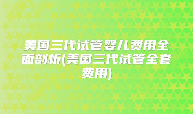 美国三代试管婴儿费用全面剖析(美国三代试管全套费用)
