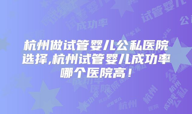 杭州做试管婴儿公私医院选择,杭州试管婴儿成功率哪个医院高!
