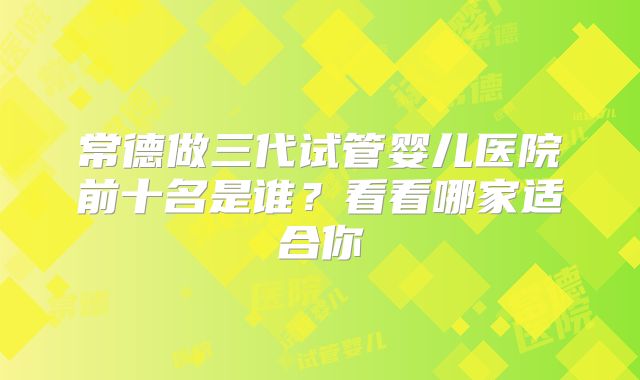 常德做三代试管婴儿医院前十名是谁?看看哪家适合你