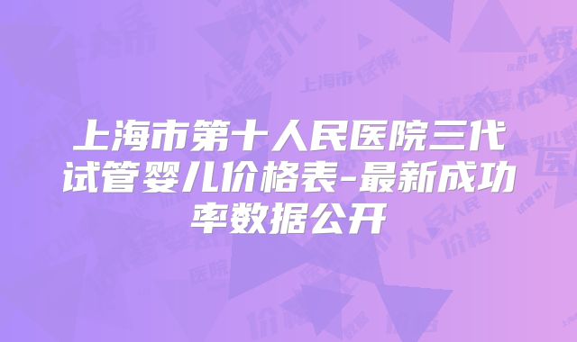 上海市第十人民医院三代试管婴儿价格表-最新成功率数据公开