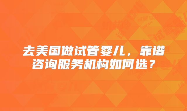 去美国做试管婴儿,靠谱咨询服务机构如何选?