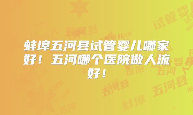 蚌埠五河县试管婴儿哪家好!五河哪个医院做人流好!