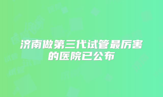 济南做第三代试管最厉害的医院已公布
