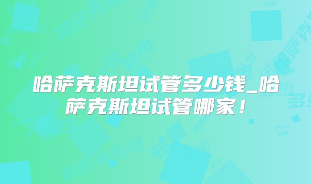 哈萨克斯坦试管多少钱_哈萨克斯坦试管哪家!