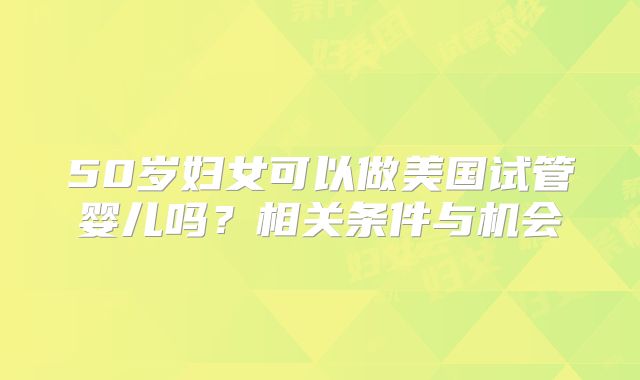 50岁妇女可以做美国试管婴儿吗?相关条件与机会