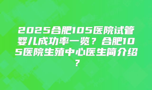 2025合肥105医院试管婴儿成功率一览？合肥105医院生殖中心医生简介绍？