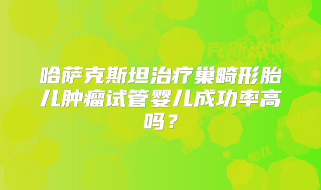 哈萨克斯坦治疗巢畸形胎儿肿瘤试管婴儿成功率高吗?