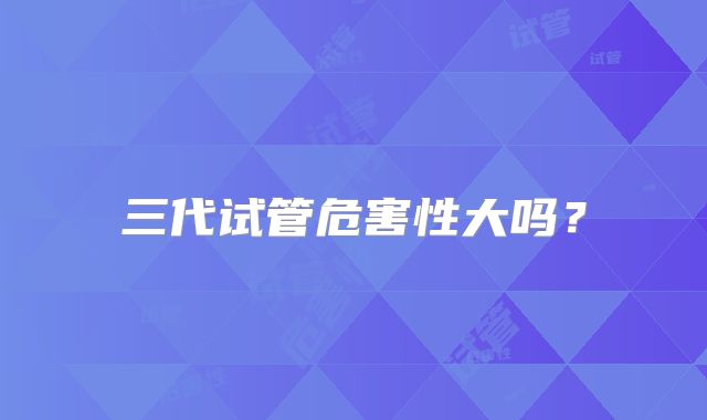 三代试管危害性大吗？